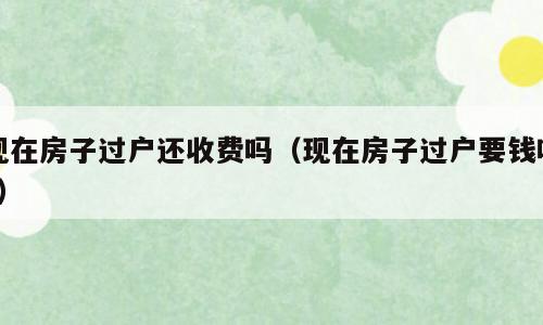 现在房子过户还收费吗（现在房子过户要钱吗?）
