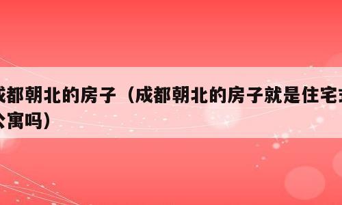 成都朝北的房子（成都朝北的房子就是住宅式公寓吗）