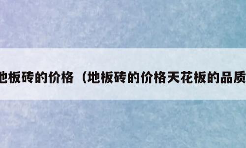 地板砖的价格（地板砖的价格天花板的品质）