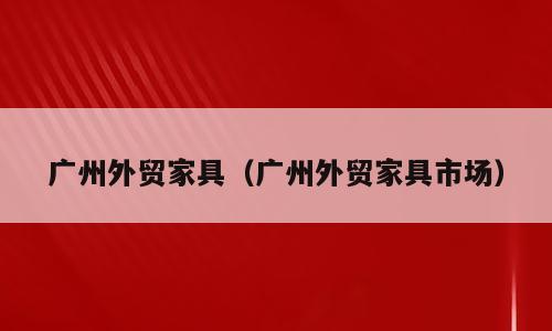 广州外贸家具（广州外贸家具市场）