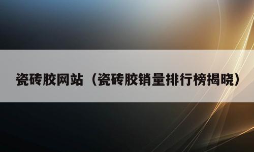 瓷砖胶网站（瓷砖胶销量排行榜揭晓）