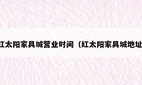 红太阳家具城营业时间（红太阳家具城地址）