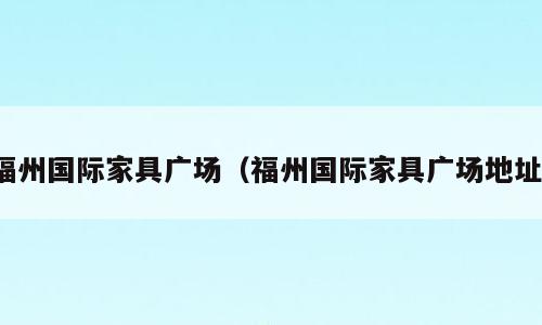 福州国际家具广场（福州国际家具广场地址）