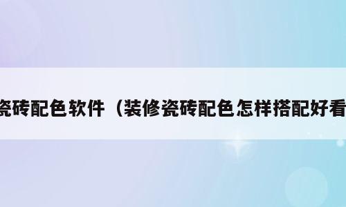 瓷砖配色软件（装修瓷砖配色怎样搭配好看）