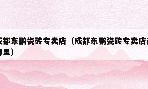 成都东鹏瓷砖专卖店（成都东鹏瓷砖专卖店在哪里）