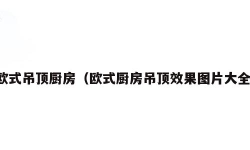 欧式吊顶厨房（欧式厨房吊顶效果图片大全）