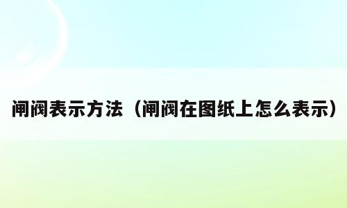 闸阀表示方法（闸阀在图纸上怎么表示）