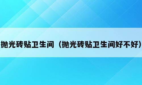 抛光砖贴卫生间（抛光砖贴卫生间好不好）