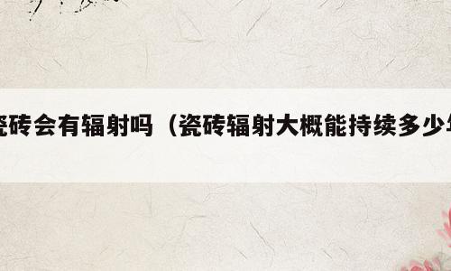 瓷砖会有辐射吗（瓷砖辐射大概能持续多少年）