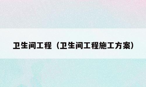 卫生间工程（卫生间工程施工方案）