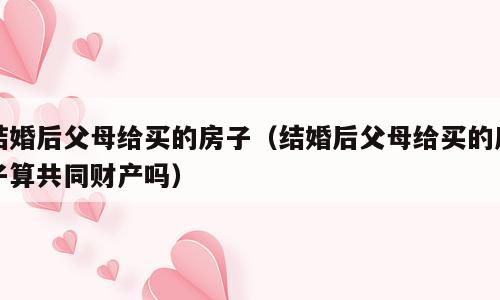 结婚后父母给买的房子（结婚后父母给买的房子算共同财产吗）