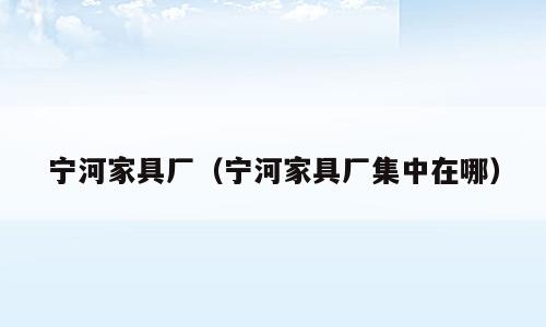 宁河家具厂（宁河家具厂集中在哪）