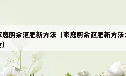 家庭厨余沤肥新方法（家庭厨余沤肥新方法大全）