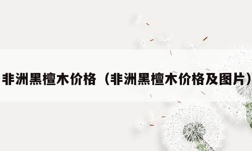 非洲黑檀木价格（非洲黑檀木价格及图片）