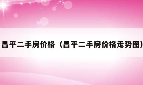 昌平二手房价格（昌平二手房价格走势图）