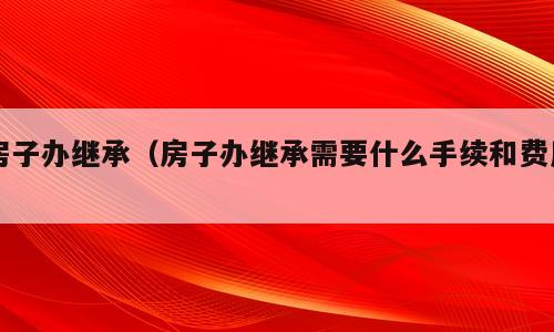 房子办继承（房子办继承需要什么手续和费用）