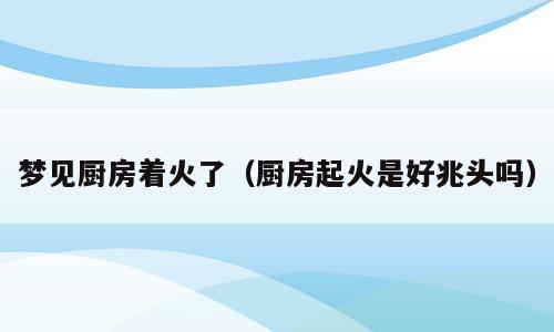 梦见厨房着火了（厨房起火是好兆头吗）