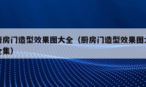 厨房门造型效果图大全（厨房门造型效果图大全集）