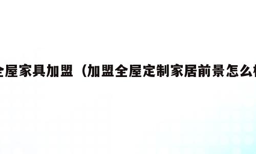全屋家具加盟（加盟全屋定制家居前景怎么样）