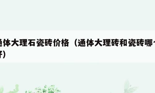 通体大理石瓷砖价格（通体大理砖和瓷砖哪个好）