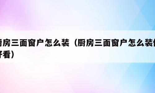 厨房三面窗户怎么装（厨房三面窗户怎么装修好看）