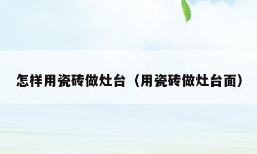 怎样用瓷砖做灶台（用瓷砖做灶台面）