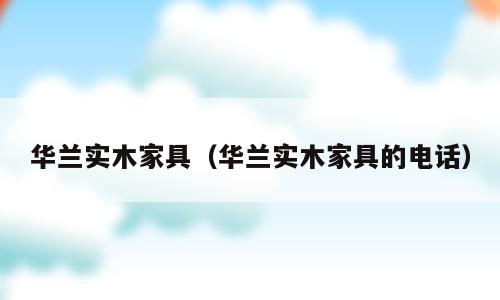 华兰实木家具（华兰实木家具的电话）