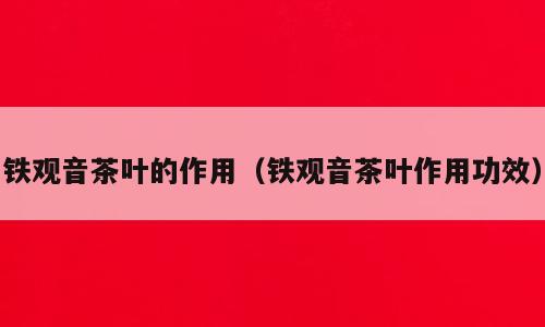 铁观音茶叶的作用（铁观音茶叶作用功效）