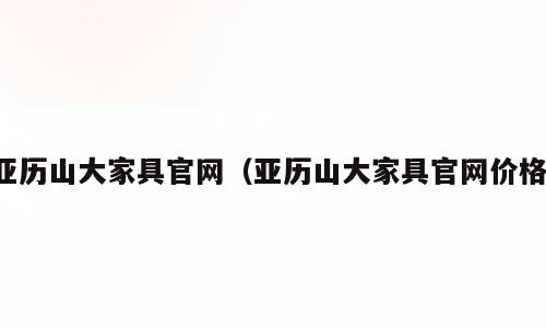 亚历山大家具官网（亚历山大家具官网价格）