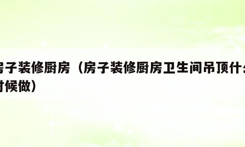 房子装修厨房（房子装修厨房卫生间吊顶什么时候做）