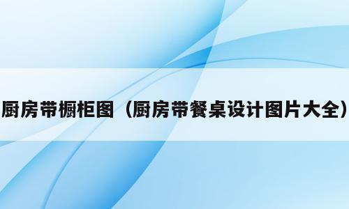 厨房带橱柜图（厨房带餐桌设计图片大全）