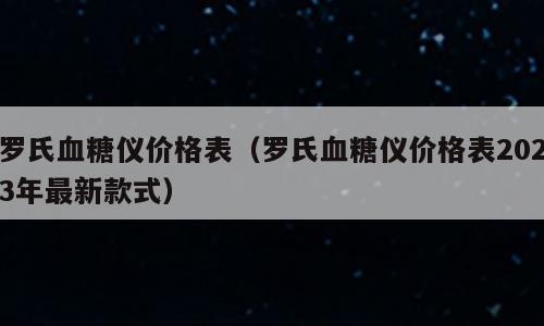 罗氏血糖仪价格表（罗氏血糖仪价格表2023年最新款式）