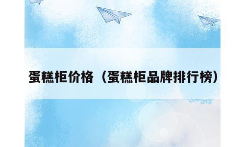 蛋糕柜价格（蛋糕柜品牌排行榜）