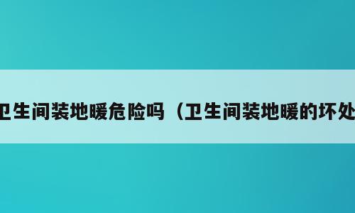 卫生间装地暖危险吗（卫生间装地暖的坏处）