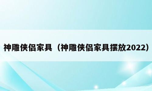 神雕侠侣家具（神雕侠侣家具摆放2022）
