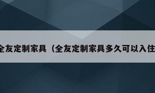 全友定制家具（全友定制家具多久可以入住）