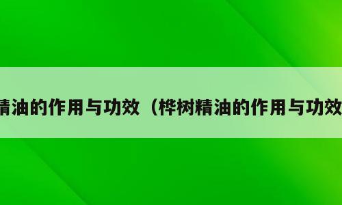 精油的作用与功效（桦树精油的作用与功效）