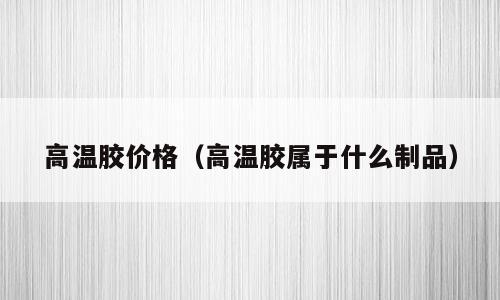 高温胶价格（高温胶属于什么制品）
