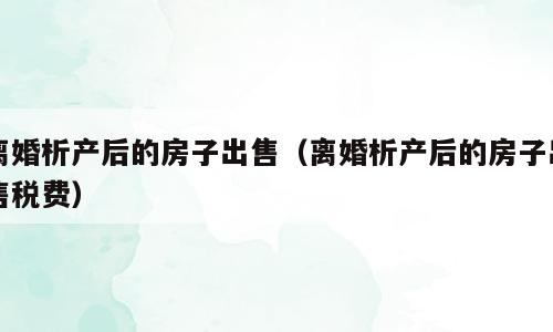 离婚析产后的房子出售（离婚析产后的房子出售税费）