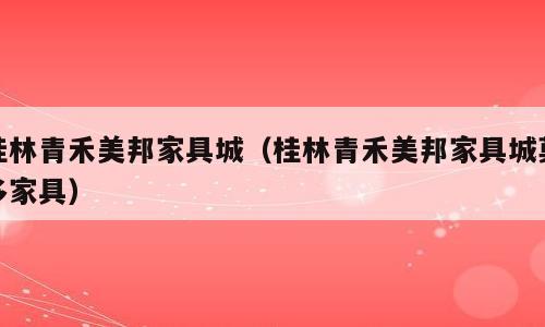 桂林青禾美邦家具城（桂林青禾美邦家具城莫多家具）