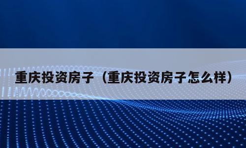 重庆投资房子（重庆投资房子怎么样）