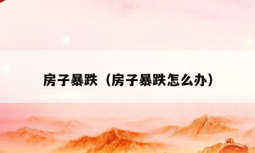 房子暴跌（房子暴跌怎么办）