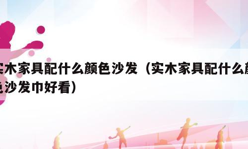 实木家具配什么颜色沙发（实木家具配什么颜色沙发巾好看）