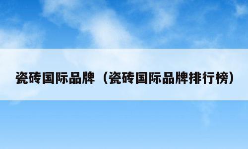 瓷砖国际品牌（瓷砖国际品牌排行榜）