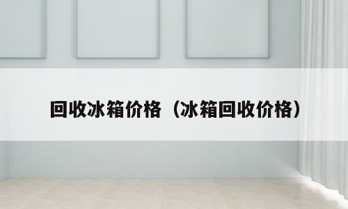 回收冰箱价格（冰箱回收价格）