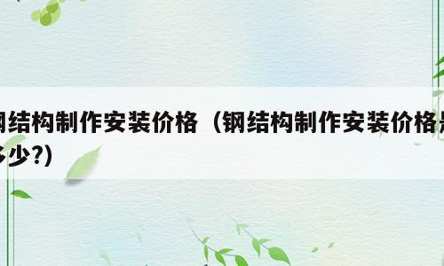 钢结构制作安装价格（钢结构制作安装价格是多少?）