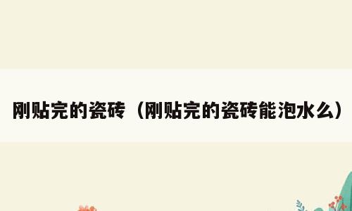 刚贴完的瓷砖（刚贴完的瓷砖能泡水么）