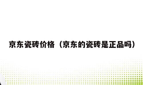 京东瓷砖价格（京东的瓷砖是正品吗）
