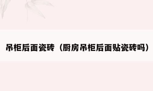 吊柜后面瓷砖（厨房吊柜后面贴瓷砖吗）