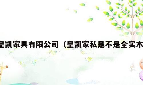 皇凯家具有限公司（皇凯家私是不是全实木）